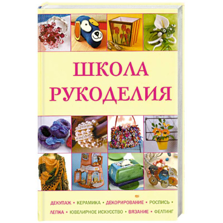 Книги, книга Школа рукоделия: Декупаж, керамика, декорирование, роспись, лепка, ювелирное искусство, вязание, фелтинг купить по скидке