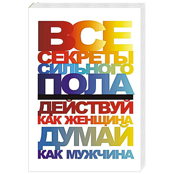 Все секреты сильного пола. Действуй как женщина, думай как мужчина